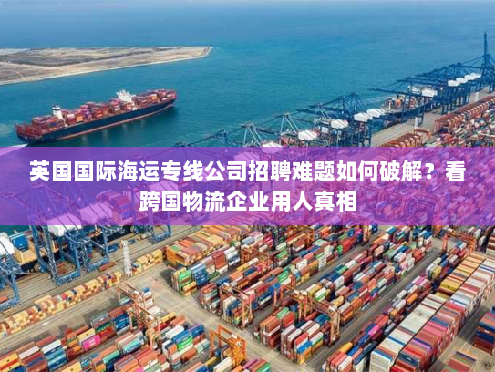 英国国际海运专线公司招聘难题如何破解?看跨国物流企业用人真相 英国国际海运专线公司招聘难题如何破解?看跨国物流企业用人真相