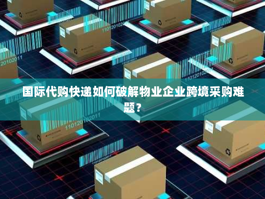 国际代购快递如何破解物业企业跨境采购难题? 国际代购快递如何破解物业企业跨境采购难题?