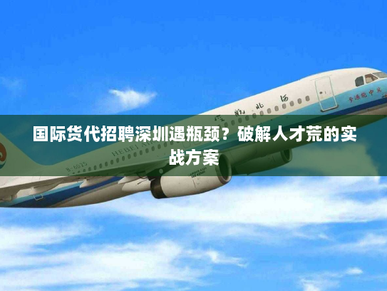 国际货代招聘深圳遇瓶颈？破解人才荒的实战方案