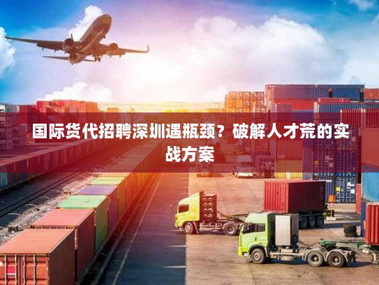国际货代招聘深圳遇瓶颈？破解人才荒的实战方案