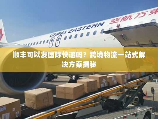 顺丰可以发国际快递吗?跨境物流一站式解决方案揭秘 顺丰可以发国际快递吗?跨境物流一站式解决方案揭秘