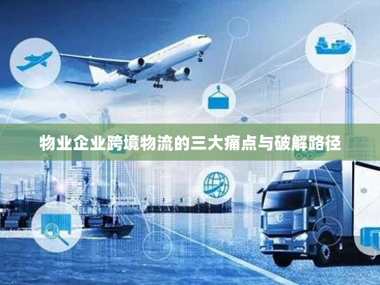 物业企业跨境物流的三大痛点与破解路径