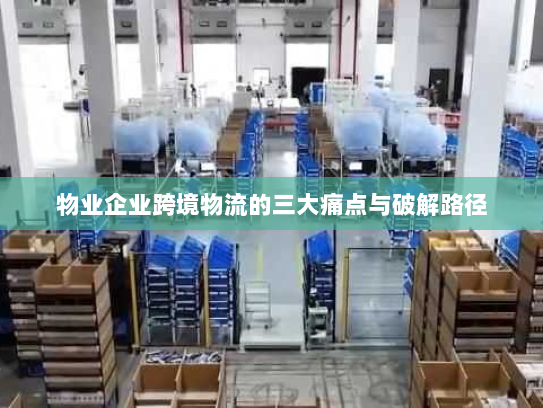 物业企业跨境物流的三大痛点与破解路径