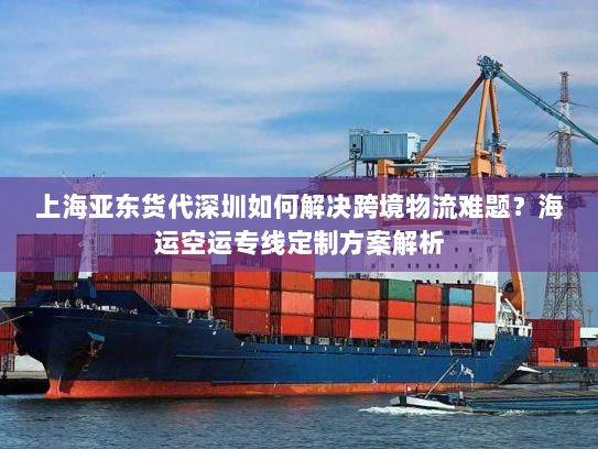 上海亚东货代深圳如何解决跨境物流难题？海运空运专线定制方案解析
