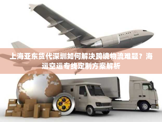 上海亚东货代深圳如何解决跨境物流难题？海运空运专线定制方案解析