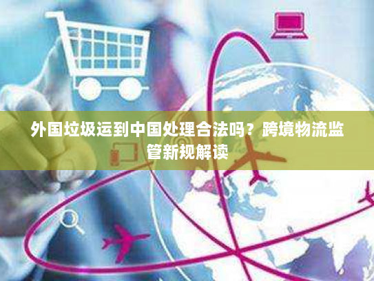 外国垃圾运到中国处理合法吗？跨境物流监管新规解读