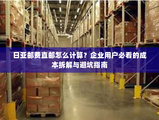 日亚邮费直邮怎么计算?企业用户必看的成本拆解与避坑指南 日亚邮费直邮怎么计算?企业用户必看的成本拆解与避坑指南