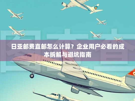 日亚邮费直邮怎么计算?企业用户必看的成本拆解与避坑指南 日亚邮费直邮怎么计算?企业用户必看的成本拆解与避坑指南