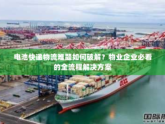 电池快递物流难题如何破解?物业企业必看的全流程解决方案 电池快递物流难题如何破解?物业企业必看的全流程解决方案