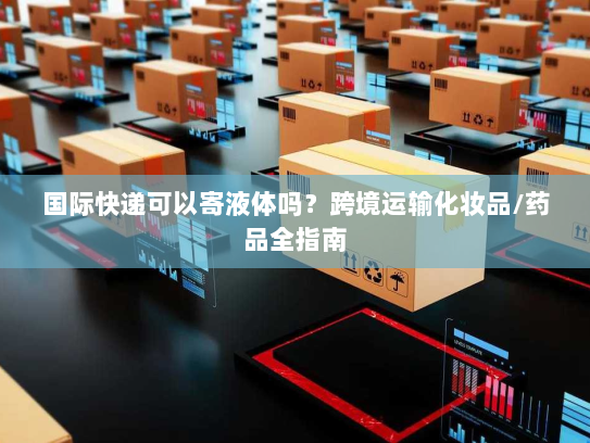 国际快递可以寄液体吗?跨境运输化妆品/药品全指南 国际快递可以寄液体吗?跨境运输化妆品/药品全指南