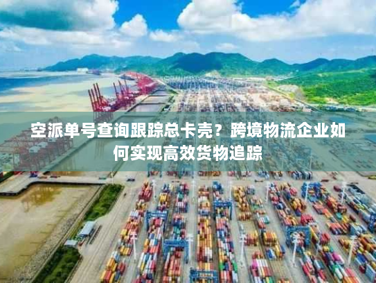 空派单号查询跟踪总卡壳？跨境物流企业如何实现高效货物追踪