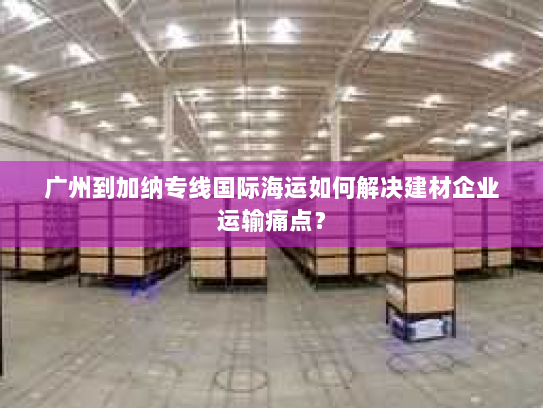 广州到加纳专线国际海运如何解决建材企业运输痛点? 广州到加纳专线国际海运如何解决建材企业运输痛点?