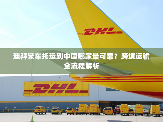 迪拜豪车托运到中国哪家最可靠？跨境运输全流程解析