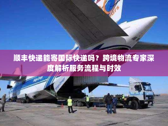 顺丰快递能寄国际快递吗?跨境物流专家深度解析服务流程与时效 顺丰快递能寄国际快递吗?跨境物流专家深度解析服务流程与时效