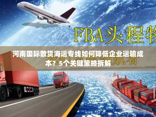 河南国际散货海运专线如何降低企业运输成本？5个关键策略拆解