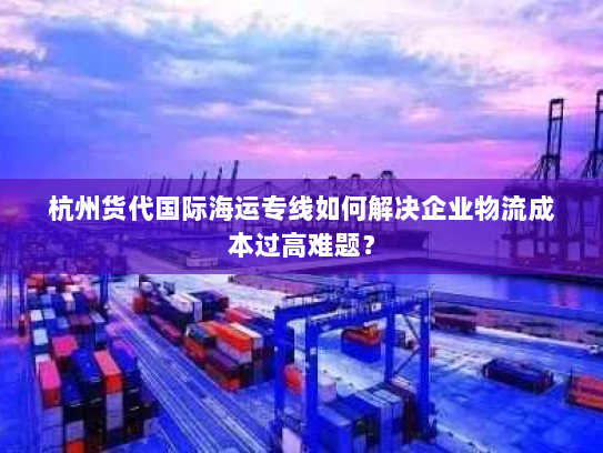 杭州货代国际海运专线如何解决企业物流成本过高难题? 杭州货代国际海运专线如何解决企业物流成本过高难题?
