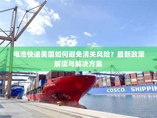 电池快递美国如何避免清关风险?最新政策解读与解决方案 电池快递美国如何避免清关风险?最新政策解读与解决方案