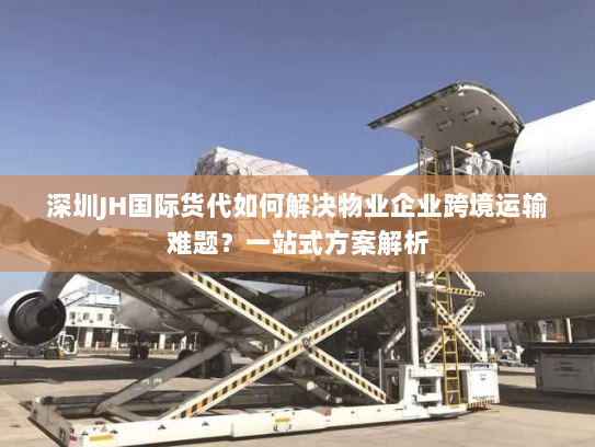 深圳JH国际货代如何解决物业企业跨境运输难题？一站式方案解析