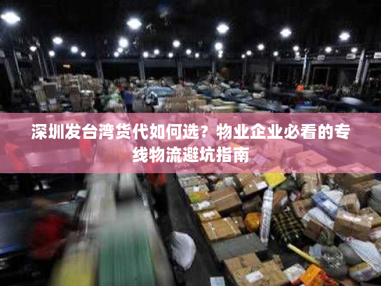 深圳发台湾货代如何选?物业企业必看的专线物流避坑指南 深圳发台湾货代如何选?物业企业必看的专线物流避坑指南