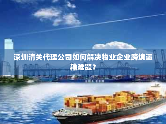 深圳清关代理公司如何解决物业企业跨境运输难题? 深圳清关代理公司如何解决物业企业跨境运输难题?