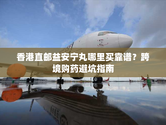 香港直邮益安宁丸哪里买靠谱?跨境购药避坑指南 香港直邮益安宁丸哪里买靠谱?跨境购药避坑指南