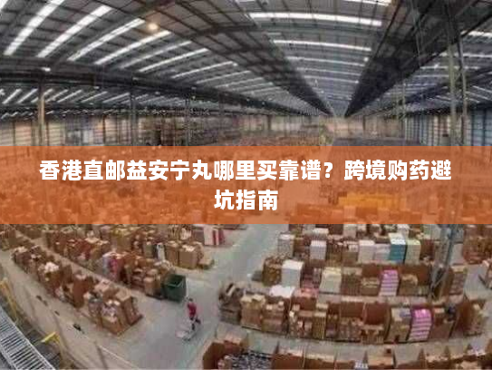 香港直邮益安宁丸哪里买靠谱?跨境购药避坑指南 香港直邮益安宁丸哪里买靠谱?跨境购药避坑指南