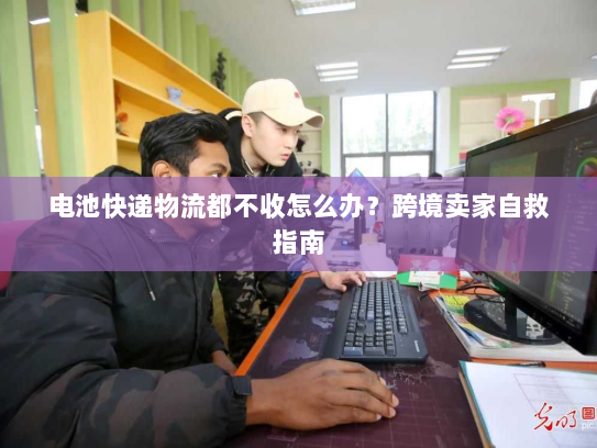 电池快递物流都不收怎么办?跨境卖家自救指南 电池快递物流都不收怎么办?跨境卖家自救指南
