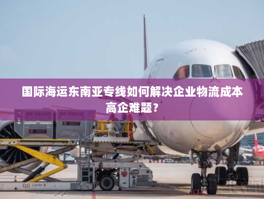 国际海运东南亚专线如何解决企业物流成本高企难题? 国际海运东南亚专线如何解决企业物流成本高企难题?