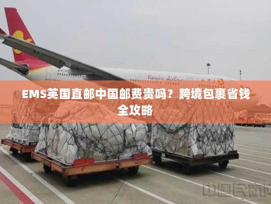 EMS英国直邮中国邮费贵吗?跨境包裹省钱全攻略 EMS英国直邮中国邮费贵吗?跨境包裹省钱全攻略