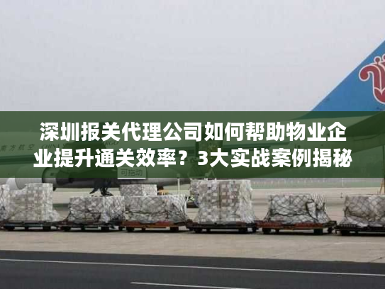 深圳报关代理公司如何帮助物业企业提升通关效率？3大实战案例揭秘