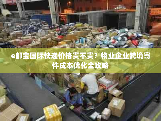 e邮宝国际快递价格贵不贵？物业企业跨境寄件成本优化全攻略