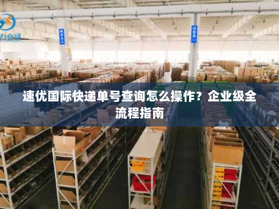 速优国际快递单号查询怎么操作?企业级全流程指南 速优国际快递单号查询怎么操作?企业级全流程指南