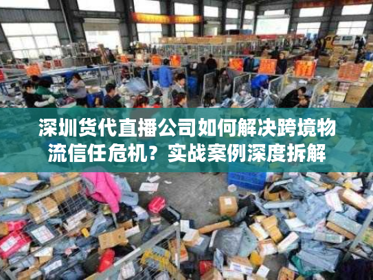 深圳货代直播公司如何解决跨境物流信任危机？实战案例深度拆解