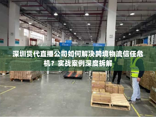 深圳货代直播公司如何解决跨境物流信任危机？实战案例深度拆解