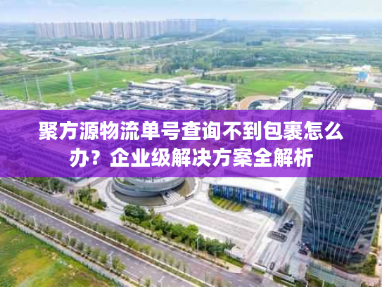 聚方源物流单号查询不到包裹怎么办?企业级解决方案全解析 聚方源物流单号查询不到包裹怎么办?企业级解决方案全解析