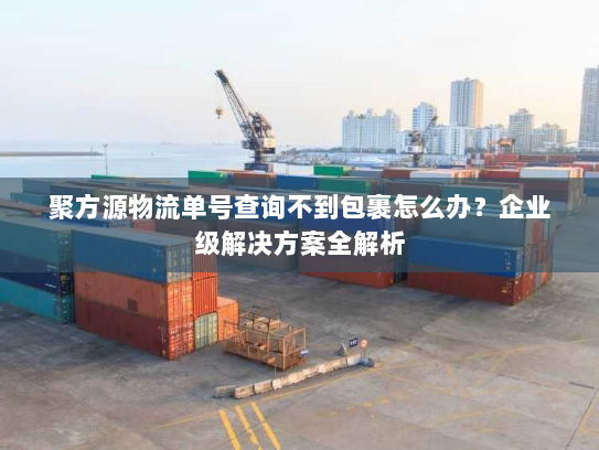 聚方源物流单号查询不到包裹怎么办?企业级解决方案全解析 聚方源物流单号查询不到包裹怎么办?企业级解决方案全解析