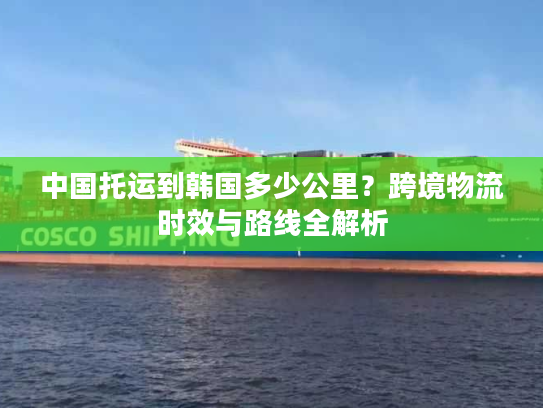中国托运到韩国多少公里？跨境物流时效与路线全解析