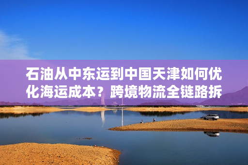 石油从中东运到中国天津如何优化海运成本？跨境物流全链路拆解