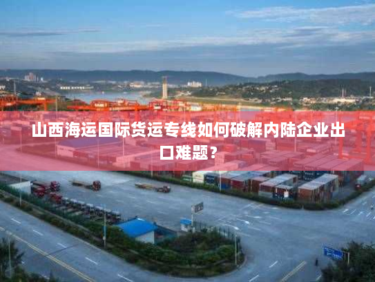 山西海运国际货运专线如何破解内陆企业出口难题? 山西海运国际货运专线如何破解内陆企业出口难题?