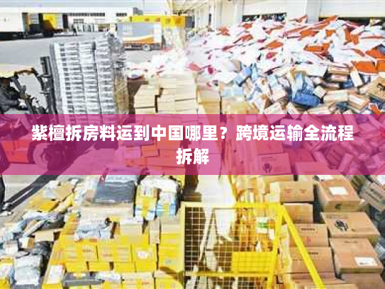 紫檀拆房料运到中国哪里?跨境运输全流程拆解 紫檀拆房料运到中国哪里?跨境运输全流程拆解