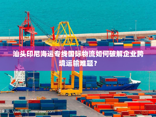 汕头印尼海运专线国际物流如何破解企业跨境运输难题? 汕头印尼海运专线国际物流如何破解企业跨境运输难题?