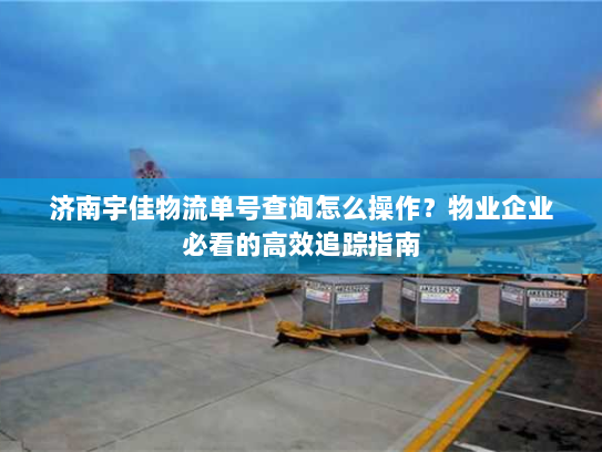 济南宇佳物流单号查询怎么操作?物业企业必看的高效追踪指南 济南宇佳物流单号查询怎么操作?物业企业必看的高效追踪指南