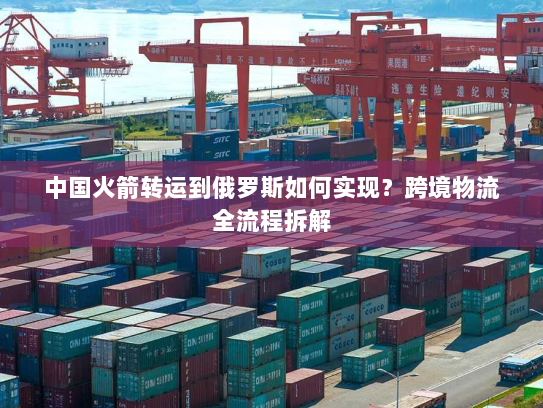 中国火箭转运到俄罗斯如何实现?跨境物流全流程拆解 中国火箭转运到俄罗斯如何实现?跨境物流全流程拆解