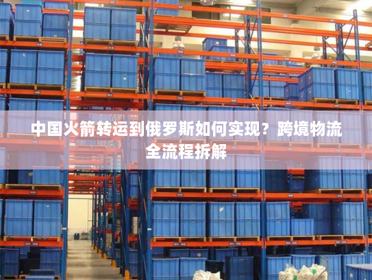中国火箭转运到俄罗斯如何实现?跨境物流全流程拆解 中国火箭转运到俄罗斯如何实现?跨境物流全流程拆解