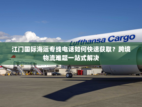 江门国际海运专线电话如何快速获取?跨境物流难题一站式解决 江门国际海运专线电话如何快速获取?跨境物流难题一站式解决