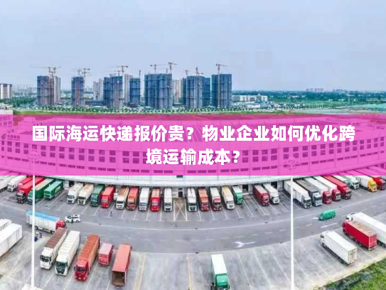 国际海运快递报价贵？物业企业如何优化跨境运输成本？