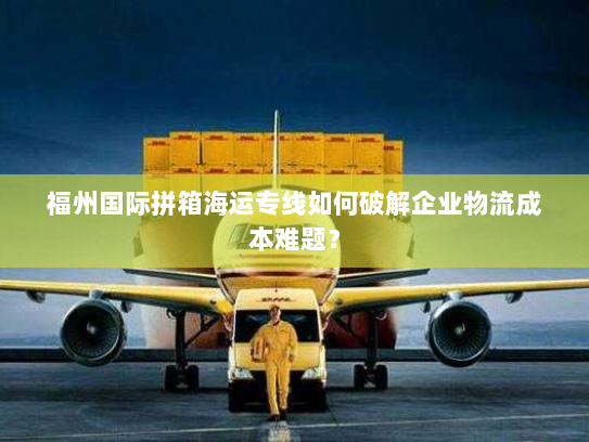 福州国际拼箱海运专线如何破解企业物流成本难题？