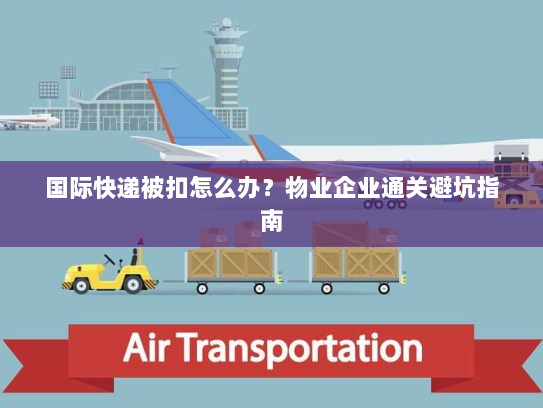 国际快递被扣怎么办?物业企业通关避坑指南 国际快递被扣怎么办?物业企业通关避坑指南