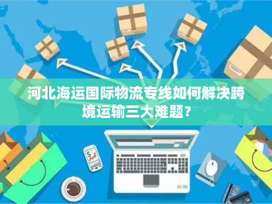河北海运国际物流专线如何解决跨境运输三大难题？