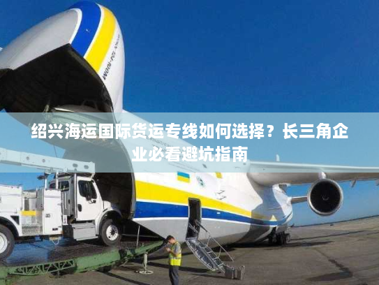绍兴海运国际货运专线如何选择?长三角企业必看避坑指南 绍兴海运国际货运专线如何选择?长三角企业必看避坑指南